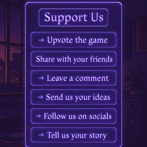A semi-realistic comic book style UI panel designed for the “Support Us” section of a lo-fi DJ rhythm game. The panel floats transparently over the background with no shadows, sized for a 2048x2732 resolution. It features a vertical stack of soft glowing purple neon buttons, each inside a smooth rectangular glassy panel with rounded corners. The edges are subtly lit, with faint reflections and neon glow blending into the nighttime DJ room setting.

At the top, a slightly larger title box says “Support Us” in a stylized sans-serif, high-contrast white font. Below, each button includes one of the following phrases in a clean, elegant typeface:

→ Upvote the game

→ Share with your friends

→ Leave a comment

→ Send us your ideas

→ Follow us on socials

→ Tell us your story

The overall vibe should match the game’s warm, urban nighttime mood — lo-fi, reflective, a little dreamy. All boxes are neatly aligned, feel touchable, and match the moody neon-lit UI aesthetics used in the main menu.
In-Game asset.  2d.  High contrast.  No shadows