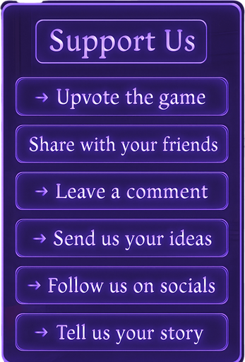 A semi-realistic comic book style UI panel designed for the “Support Us” section of a lo-fi DJ rhythm game. The panel floats transparently over the background with no shadows, sized for a 2048x2732 resolution. It features a vertical stack of soft glowing purple neon buttons, each inside a smooth rectangular glassy panel with rounded corners. The edges are subtly lit, with faint reflections and neon glow blending into the nighttime DJ room setting.

At the top, a slightly larger title box says “Support Us” in a stylized sans-serif, high-contrast white font. Below, each button includes one of the following phrases in a clean, elegant typeface:

→ Upvote the game

→ Share with your friends

→ Leave a comment

→ Send us your ideas

→ Follow us on socials

→ Tell us your story

The overall vibe should match the game’s warm, urban nighttime mood — lo-fi, reflective, a little dreamy. All boxes are neatly aligned, feel touchable, and match the moody neon-lit UI aesthetics used in the main menu.
In-Game asset.  2d.  High contrast.  No shadows