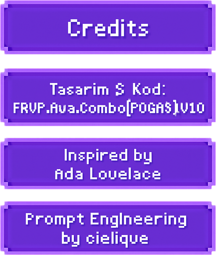 A transparent background pixel art UI table showing game credits. Each credit line is inside a separate softly glowing purple pixel-style rectangular box. Pixel font text is centered in each box and reads:

"Credits"
"Tasarım & Kod: FRVR.Ava.Combo[POGAAS].v1.0"
"Inspired by Ada Lovelace"
"Prompt Engineering by cielique"

No background or shadows. Only the pixel table with glowing boxes and readable pixel-style text. Maintain a clean, retro-modern design suitable for overlaying on a DJ bar scene. Resolution: 2048x2732, vertically aligned..
In-Game asset.  2d.  High contrast.  No shadows