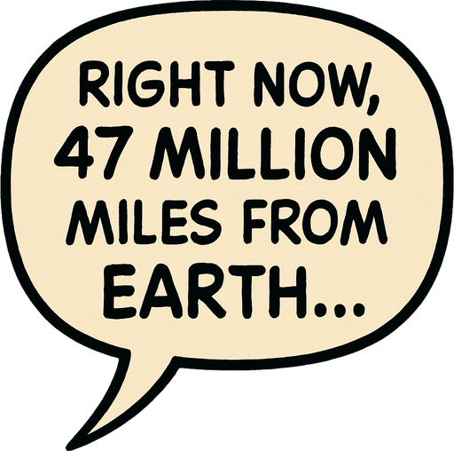 "Comic book illustration speech bubbles saying '"Right now, 47 million miles from Earth...' 
In-Game asset.  2d.  High contrast.  No shadows