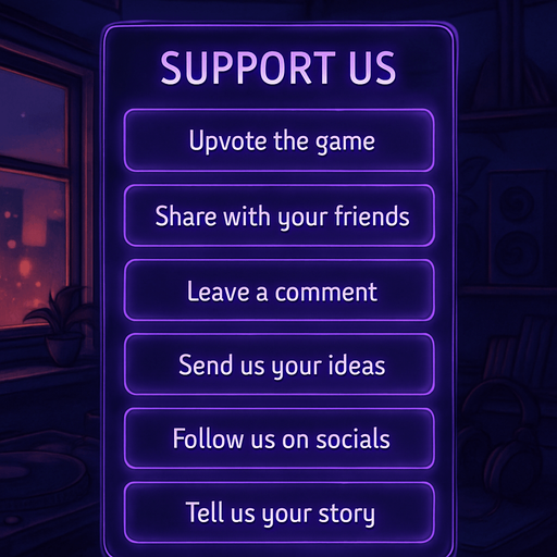 A semi-realistic comic book style UI panel designed for the “Support Us” section of a lo-fi DJ rhythm game. The panel floats transparently over the background with no shadows, sized for a 2048x2732 resolution. It features a vertical stack of soft glowing purple neon buttons, each inside a smooth rectangular glassy panel with rounded corners. The edges are subtly lit, with faint reflections and neon glow blending into the nighttime DJ room setting.

At the top, a slightly larger title box says “Support Us” in a stylized sans-serif, high-contrast white font. Below, each button includes one of the following phrases in a clean, elegant typeface:

→ Upvote the game

→ Share with your friends

→ Leave a comment

→ Send us your ideas

→ Follow us on socials

→ Tell us your story

The overall vibe should match the game’s warm, urban nighttime mood — lo-fi, reflective, a little dreamy. All boxes are neatly aligned, feel touchable, and match the moody neon-lit UI aesthetics used in the main menu.
In-Game asset.  2d.  High contrast.  No shadows