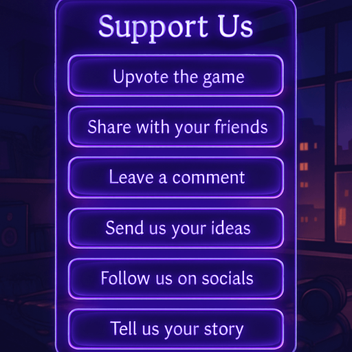 A semi-realistic comic book style UI panel designed for the “Support Us” section of a lo-fi DJ rhythm game. The panel floats transparently over the background with no shadows, sized for a 2048x2732 resolution. It features a vertical stack of soft glowing purple neon buttons, each inside a smooth rectangular glassy panel with rounded corners. The edges are subtly lit, with faint reflections and neon glow blending into the nighttime DJ room setting.

At the top, a slightly larger title box says “Support Us” in a stylized sans-serif, high-contrast white font. Below, each button includes one of the following phrases in a clean, elegant typeface:

→ Upvote the game

→ Share with your friends

→ Leave a comment

→ Send us your ideas

→ Follow us on socials

→ Tell us your story

The overall vibe should match the game’s warm, urban nighttime mood — lo-fi, reflective, a little dreamy. All boxes are neatly aligned, feel touchable, and match the moody neon-lit UI aesthetics used in the main menu.
In-Game asset.  2d.  High contrast.  No shadows