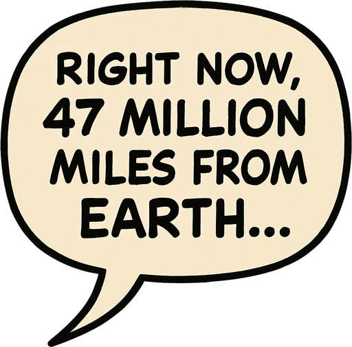 "Comic book illustration speech bubbles saying '"Right now, 47 million miles from Earth...' 
In-Game asset.  2d.  High contrast.  No shadows