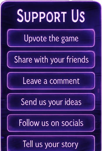 A semi-realistic comic book style UI panel designed for the “Support Us” section of a lo-fi DJ rhythm game. The panel floats transparently over the background with no shadows, sized for a 2048x2732 resolution. It features a vertical stack of soft glowing purple neon buttons, each inside a smooth rectangular glassy panel with rounded corners. The edges are subtly lit, with faint reflections and neon glow blending into the nighttime DJ room setting.

At the top, a slightly larger title box says “Support Us” in a stylized sans-serif, high-contrast white font. Below, each button includes one of the following phrases in a clean, elegant typeface:

→ Upvote the game

→ Share with your friends

→ Leave a comment

→ Send us your ideas

→ Follow us on socials

→ Tell us your story

The overall vibe should match the game’s warm, urban nighttime mood — lo-fi, reflective, a little dreamy. All boxes are neatly aligned, feel touchable, and match the moody neon-lit UI aesthetics used in the main menu.
In-Game asset.  2d.  High contrast.  No shadows