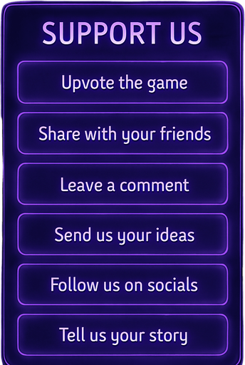 A semi-realistic comic book style UI panel designed for the “Support Us” section of a lo-fi DJ rhythm game. The panel floats transparently over the background with no shadows, sized for a 2048x2732 resolution. It features a vertical stack of soft glowing purple neon buttons, each inside a smooth rectangular glassy panel with rounded corners. The edges are subtly lit, with faint reflections and neon glow blending into the nighttime DJ room setting.

At the top, a slightly larger title box says “Support Us” in a stylized sans-serif, high-contrast white font. Below, each button includes one of the following phrases in a clean, elegant typeface:

→ Upvote the game

→ Share with your friends

→ Leave a comment

→ Send us your ideas

→ Follow us on socials

→ Tell us your story

The overall vibe should match the game’s warm, urban nighttime mood — lo-fi, reflective, a little dreamy. All boxes are neatly aligned, feel touchable, and match the moody neon-lit UI aesthetics used in the main menu.
In-Game asset.  2d.  High contrast.  No shadows
