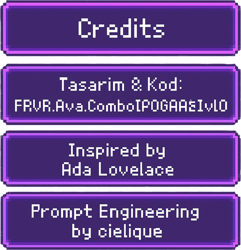 A transparent background pixel art UI table showing game credits. Each credit line is inside a separate softly glowing purple pixel-style rectangular box. Pixel font text is centered in each box and reads:

"Credits"
"Tasarım & Kod: FRVR.Ava.Combo[POGAAS].v1.0"
"Inspired by Ada Lovelace"
"Prompt Engineering by cielique"

No background or shadows. Only the pixel table with glowing boxes and readable pixel-style text. Maintain a clean, retro-modern design suitable for overlaying on a DJ bar scene. Resolution: 2048x2732, vertically aligned..
In-Game asset.  2d.  High contrast.  No shadows