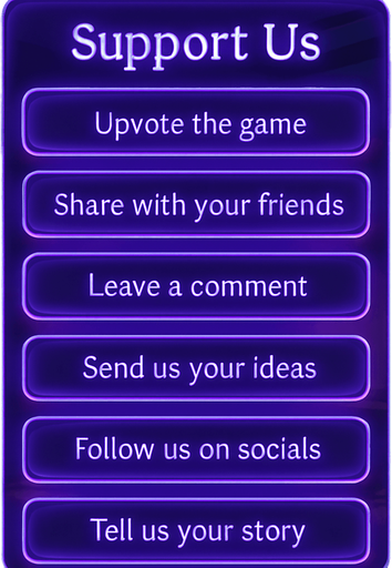 A semi-realistic comic book style UI panel designed for the “Support Us” section of a lo-fi DJ rhythm game. The panel floats transparently over the background with no shadows, sized for a 2048x2732 resolution. It features a vertical stack of soft glowing purple neon buttons, each inside a smooth rectangular glassy panel with rounded corners. The edges are subtly lit, with faint reflections and neon glow blending into the nighttime DJ room setting.

At the top, a slightly larger title box says “Support Us” in a stylized sans-serif, high-contrast white font. Below, each button includes one of the following phrases in a clean, elegant typeface:

→ Upvote the game

→ Share with your friends

→ Leave a comment

→ Send us your ideas

→ Follow us on socials

→ Tell us your story

The overall vibe should match the game’s warm, urban nighttime mood — lo-fi, reflective, a little dreamy. All boxes are neatly aligned, feel touchable, and match the moody neon-lit UI aesthetics used in the main menu.
In-Game asset.  2d.  High contrast.  No shadows
