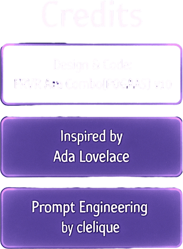 A semi-realistic comic book style “Credits” screen designed for a lo-fi DJ rhythm game, with a clean and minimal layout. The panel floats in front of a transparent or dimly lit background (no shadow, no clutter), size 2048x2732. The design features a softly glowing vertical list of credits, each displayed in elegant white text over slightly frosted glass-like translucent boxes with rounded edges and a faint purple neon glow.

At the top, a bold title reads “Credits” in a stylized modern font, slightly larger than the rest. Below, each credit entry appears like a sleek card, organized vertically with equal spacing between them. There are no borders or separators outside the glow of each box.

Text inside the credit boxes (exact layout):

Design & Code: FRVR.Ava.Combo[POGAAS].v1.0

Inspired by Ada Lovelace

Prompt Engineering by cielique

The UI should blend seamlessly into the rest of the game’s comic-style interface — soft lighting, ambient neon hues (purples, blues), and a tranquil ni.
In-Game asset.  2d.  High contrast.  No shadows